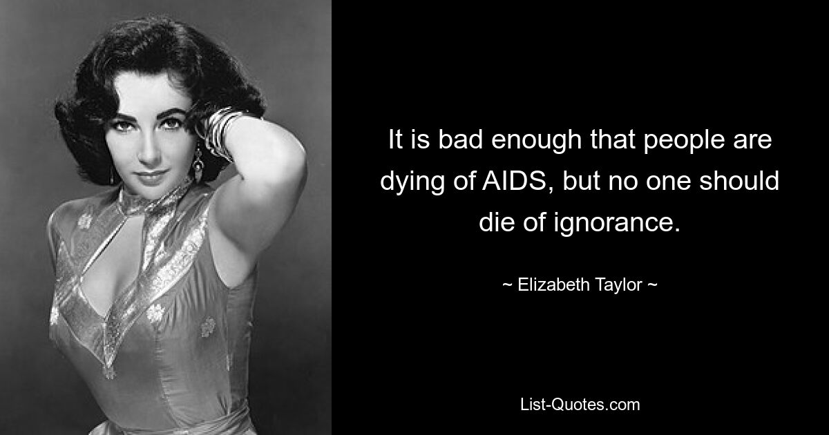 It is bad enough that people are dying of AIDS, but no one should die of ignorance. — © Elizabeth Taylor