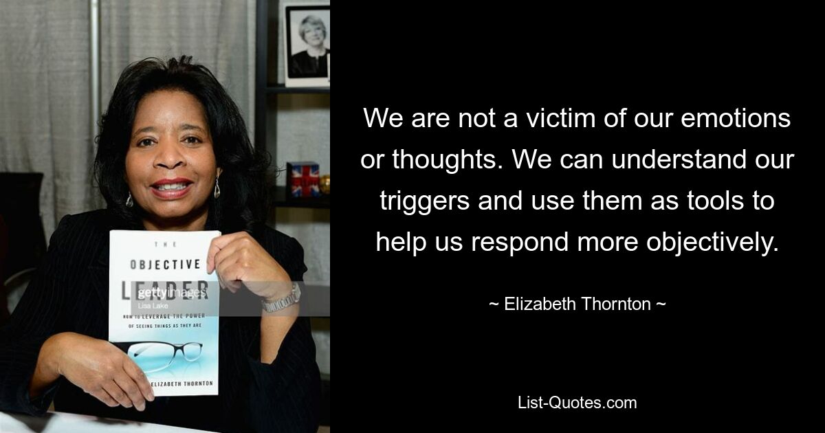 We are not a victim of our emotions or thoughts. We can understand our triggers and use them as tools to help us respond more objectively. — © Elizabeth Thornton