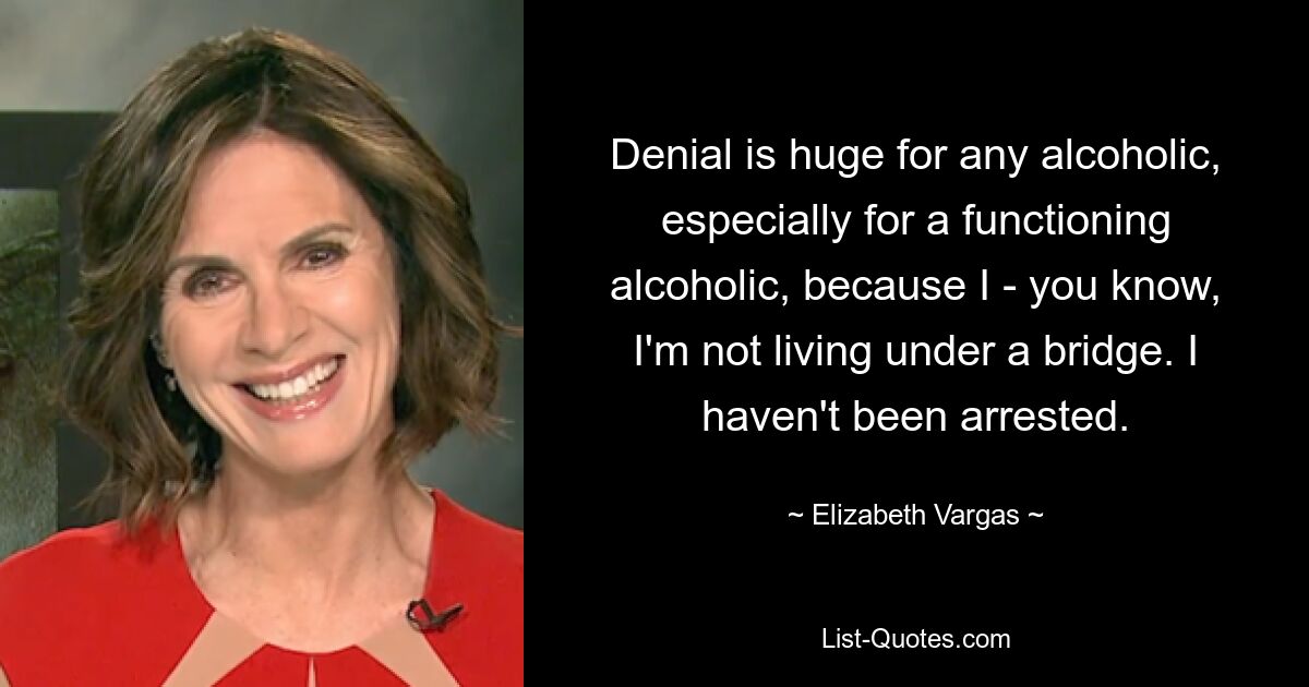 Denial is huge for any alcoholic, especially for a functioning alcoholic, because I - you know, I'm not living under a bridge. I haven't been arrested. — © Elizabeth Vargas