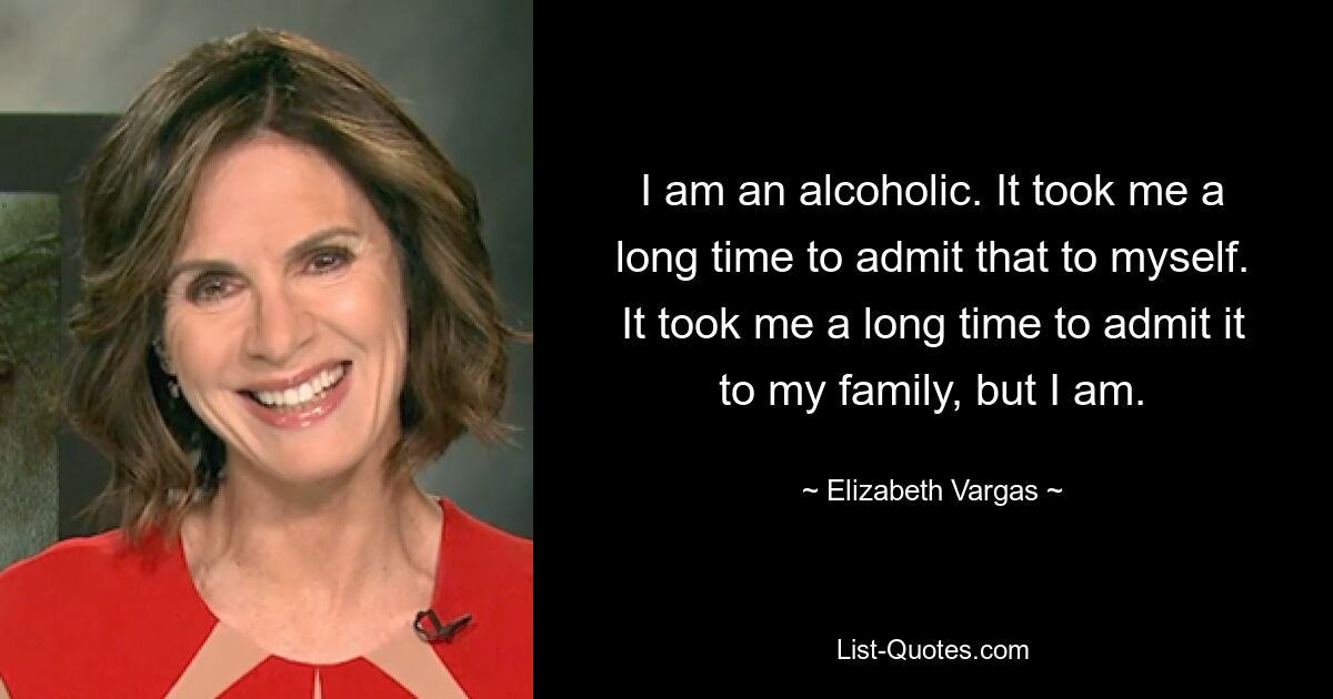 I am an alcoholic. It took me a long time to admit that to myself. It took me a long time to admit it to my family, but I am. — © Elizabeth Vargas