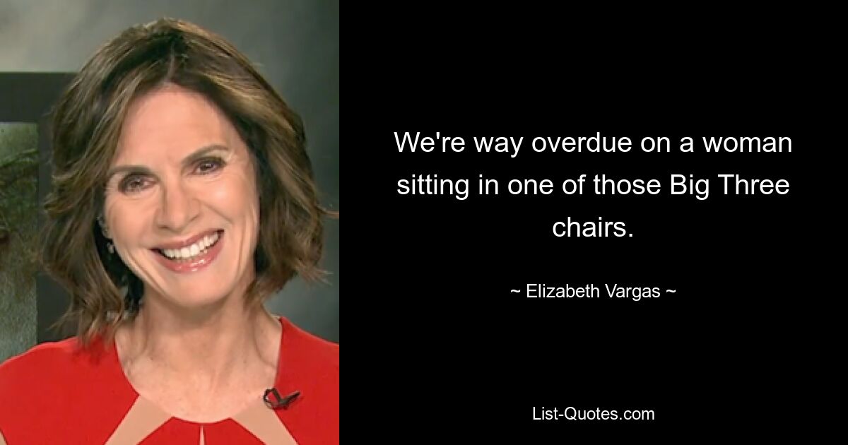 We're way overdue on a woman sitting in one of those Big Three chairs. — © Elizabeth Vargas