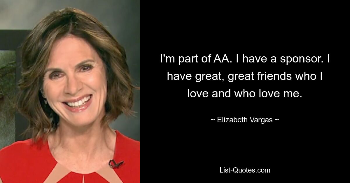 I'm part of AA. I have a sponsor. I have great, great friends who I love and who love me. — © Elizabeth Vargas