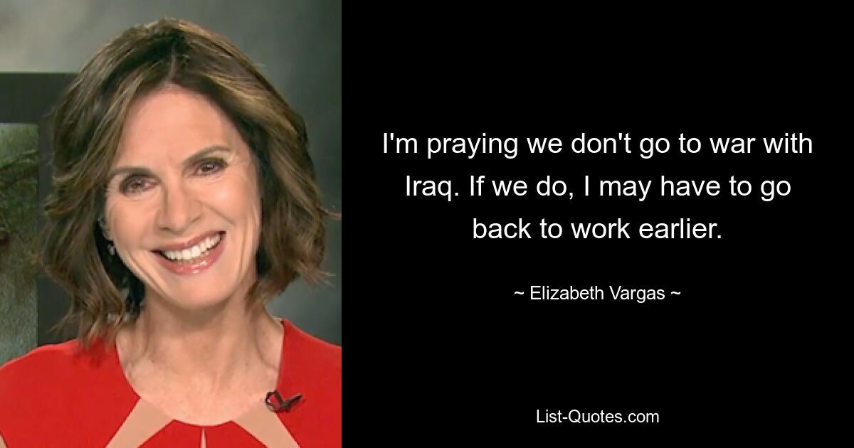 I'm praying we don't go to war with Iraq. If we do, I may have to go back to work earlier. — © Elizabeth Vargas