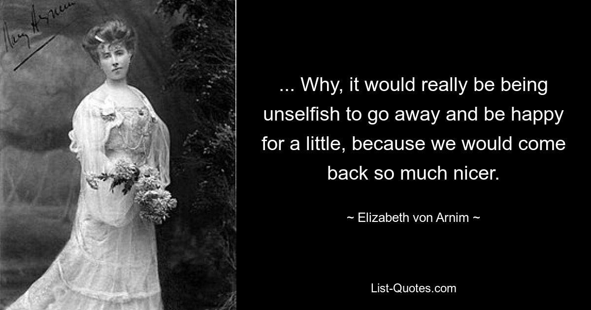 ... Why, it would really be being unselfish to go away and be happy for a little, because we would come back so much nicer. — © Elizabeth von Arnim