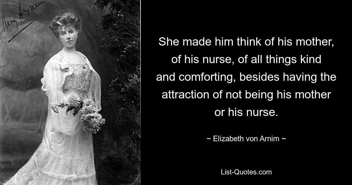 She made him think of his mother, of his nurse, of all things kind and comforting, besides having the attraction of not being his mother or his nurse. — © Elizabeth von Arnim