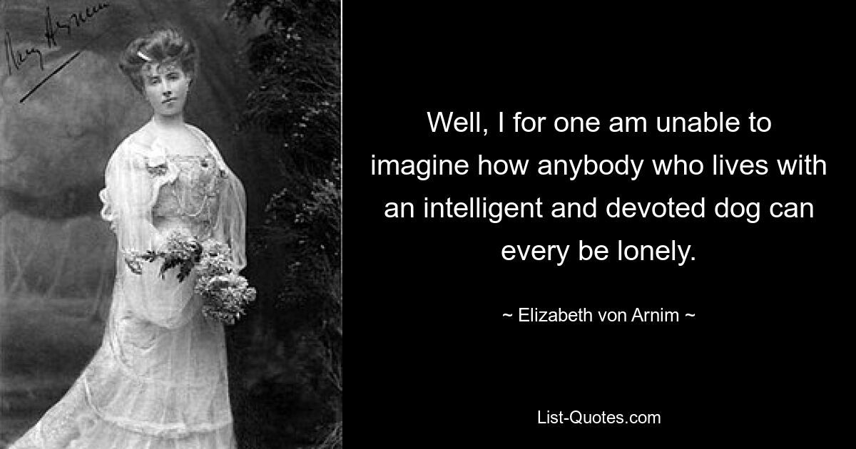 Well, I for one am unable to imagine how anybody who lives with an intelligent and devoted dog can every be lonely. — © Elizabeth von Arnim