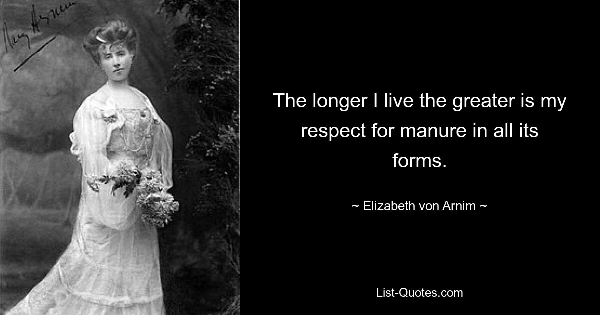 The longer I live the greater is my respect for manure in all its forms. — © Elizabeth von Arnim