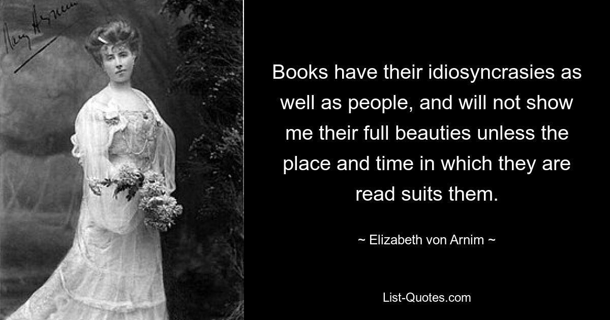 Books have their idiosyncrasies as well as people, and will not show me their full beauties unless the place and time in which they are read suits them. — © Elizabeth von Arnim