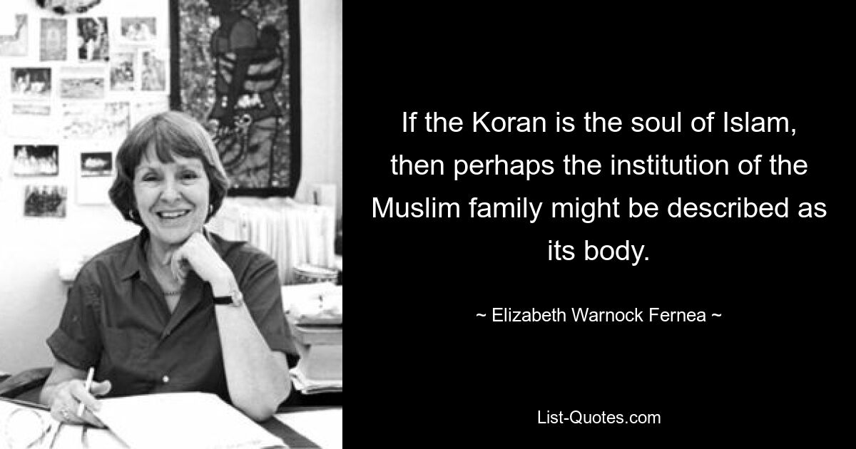 If the Koran is the soul of Islam, then perhaps the institution of the Muslim family might be described as its body. — © Elizabeth Warnock Fernea