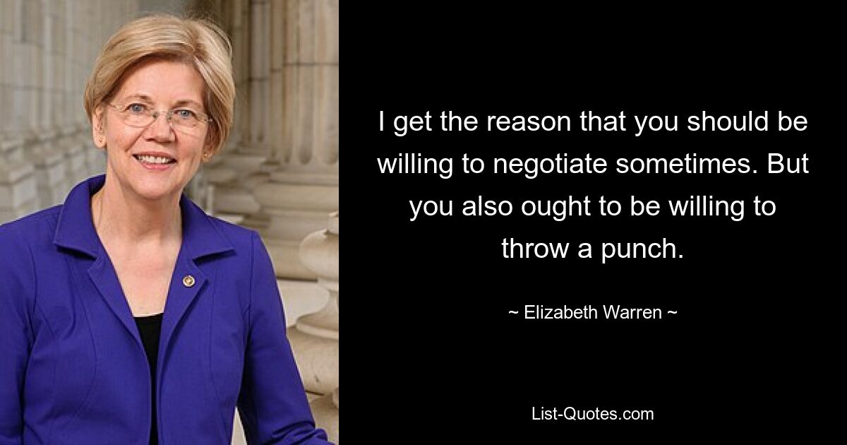 I get the reason that you should be willing to negotiate sometimes. But you also ought to be willing to throw a punch. — © Elizabeth Warren