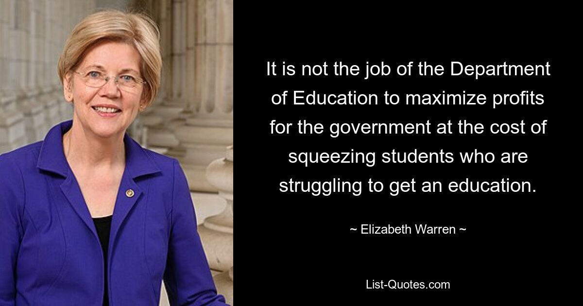 It is not the job of the Department of Education to maximize profits for the government at the cost of squeezing students who are struggling to get an education. — © Elizabeth Warren