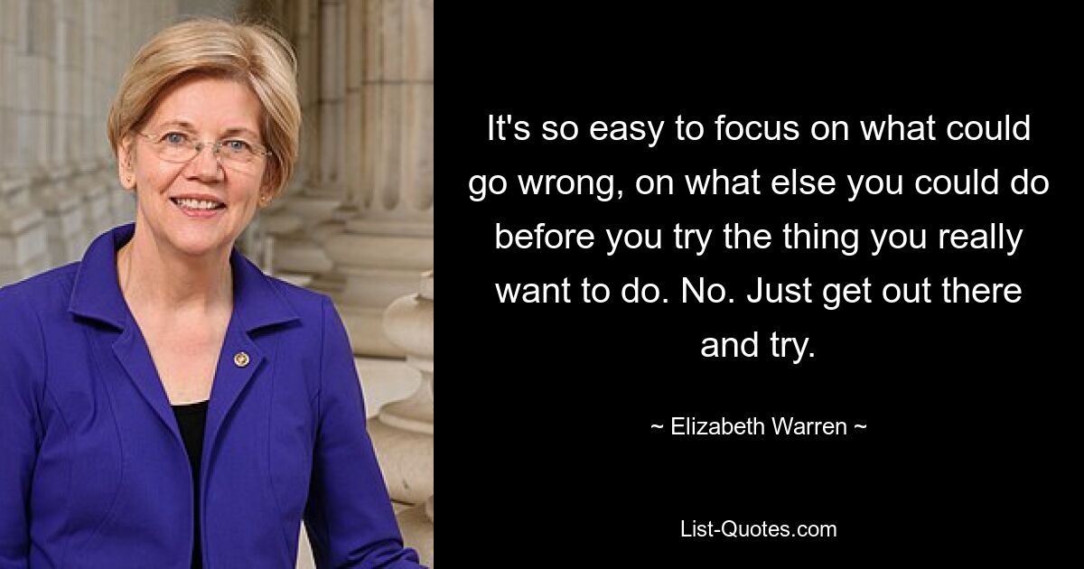 It's so easy to focus on what could go wrong, on what else you could do before you try the thing you really want to do. No. Just get out there and try. — © Elizabeth Warren