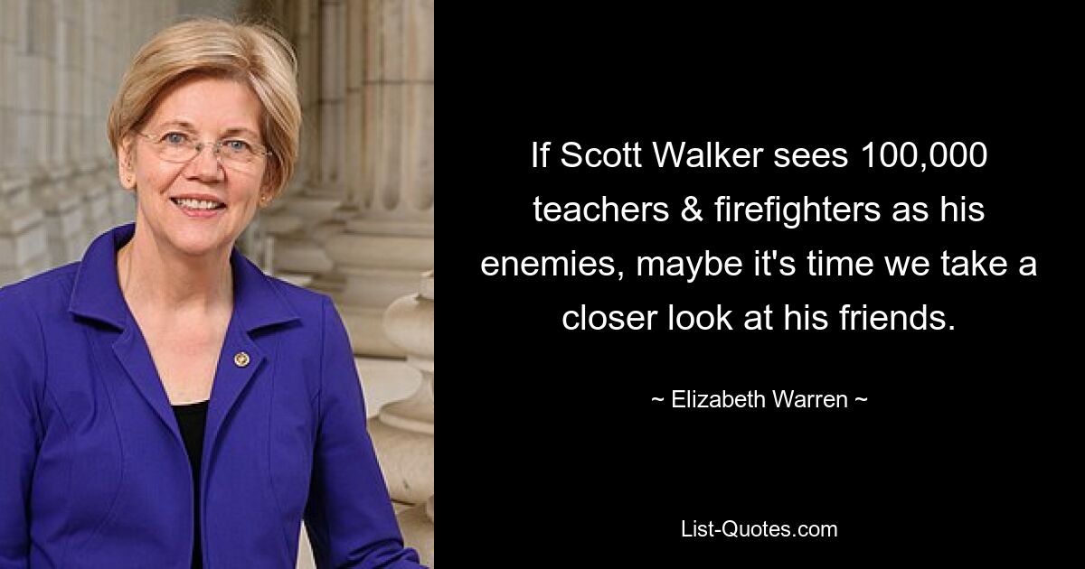 If Scott Walker sees 100,000 teachers & firefighters as his enemies, maybe it's time we take a closer look at his friends. — © Elizabeth Warren