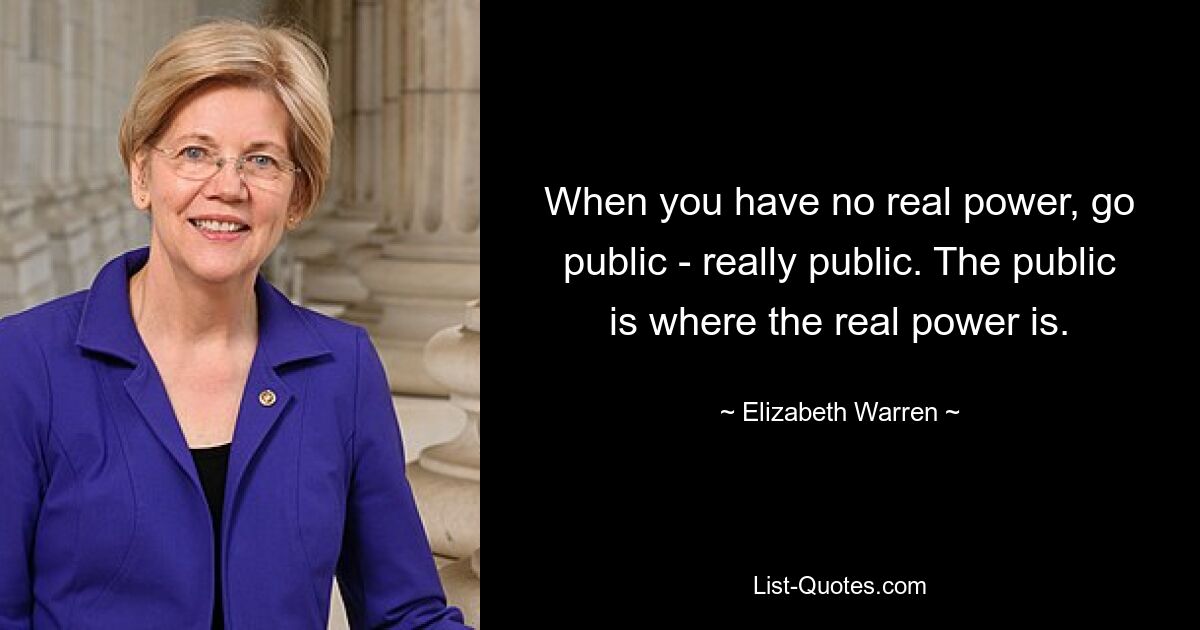 When you have no real power, go public - really public. The public is where the real power is. — © Elizabeth Warren