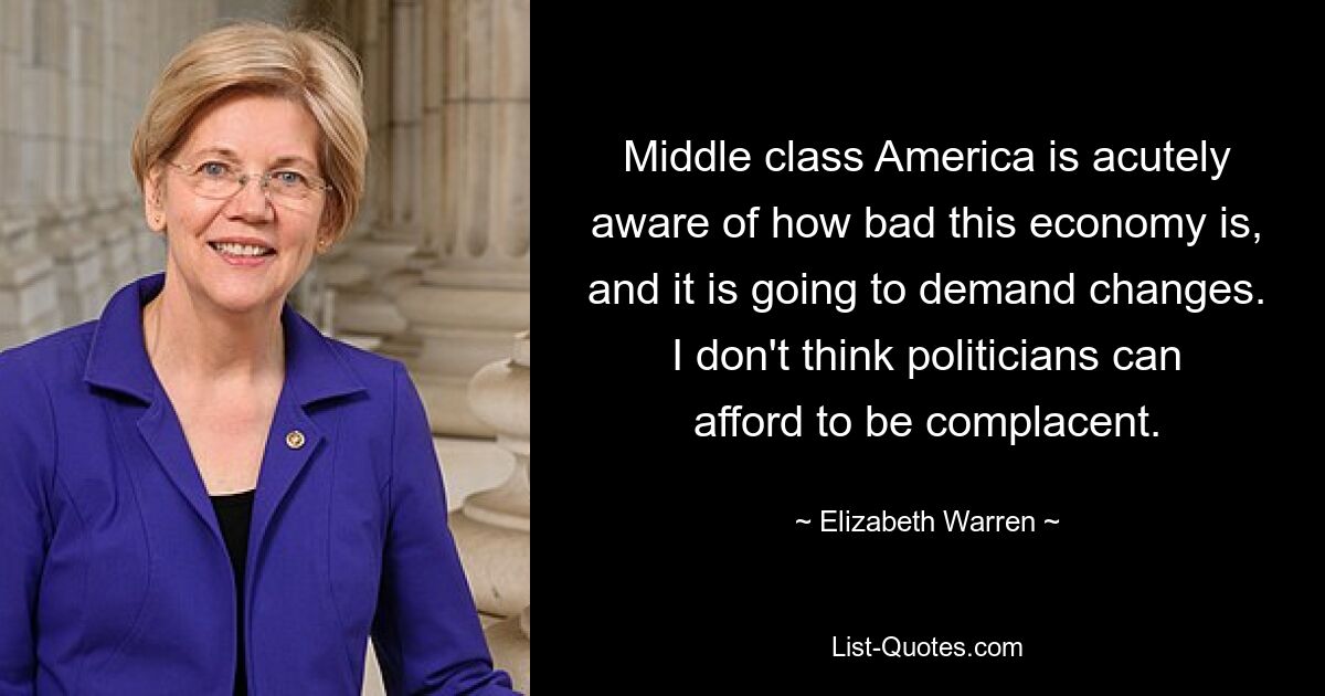 Middle class America is acutely aware of how bad this economy is, and it is going to demand changes. I don't think politicians can afford to be complacent. — © Elizabeth Warren