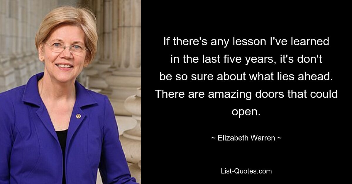 If there's any lesson I've learned in the last five years, it's don't be so sure about what lies ahead. There are amazing doors that could open. — © Elizabeth Warren