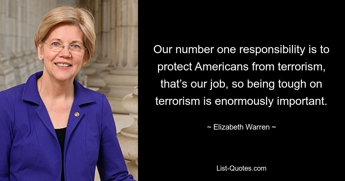 Our number one responsibility is to protect Americans from terrorism, that’s our job, so being tough on terrorism is enormously important. — © Elizabeth Warren