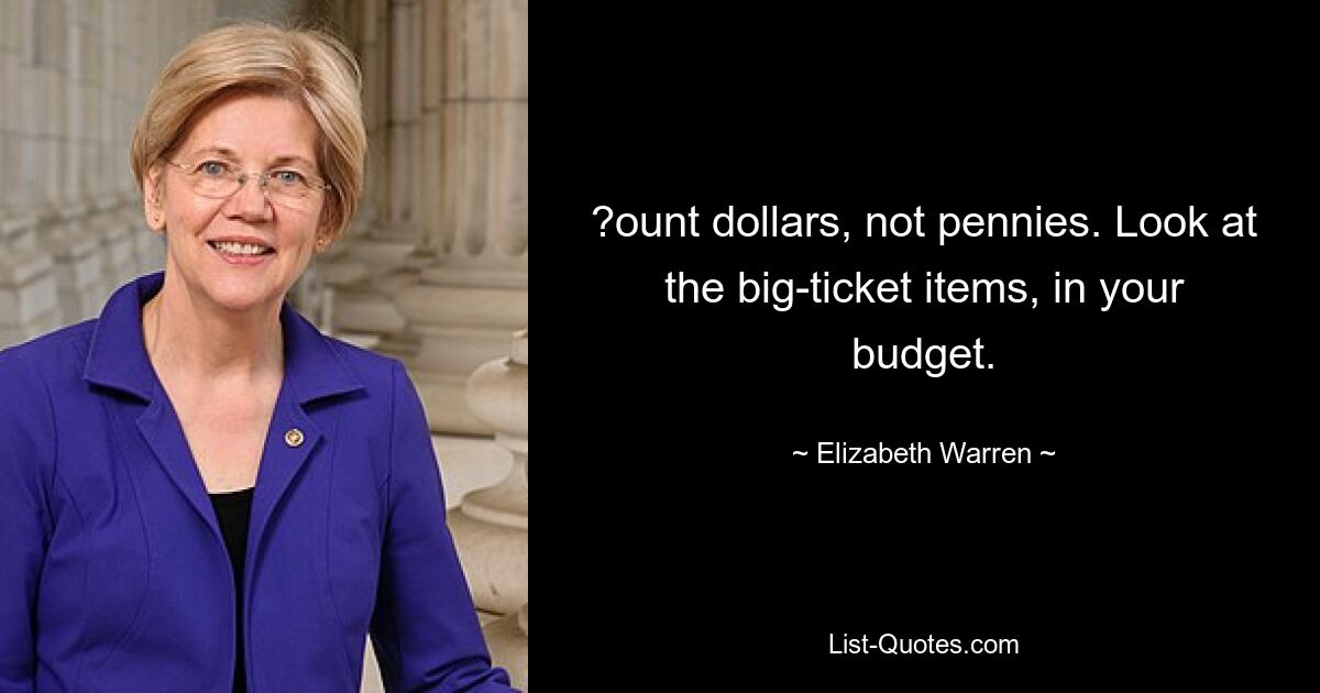 ?ount dollars, not pennies. Look at the big-ticket items, in your budget. — © Elizabeth Warren