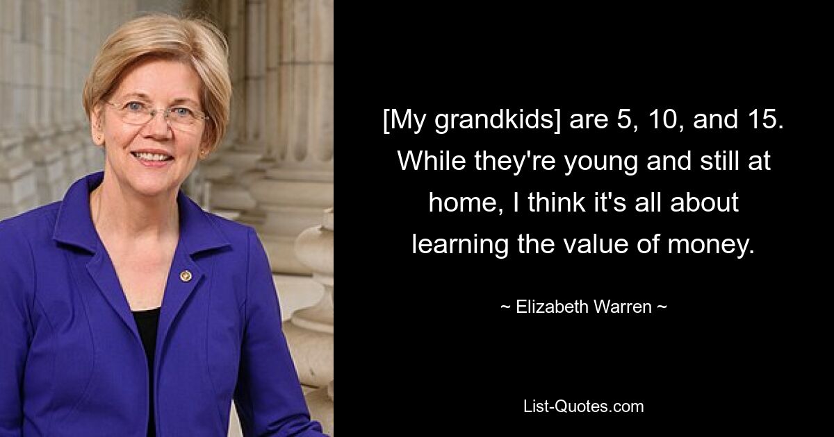 [My grandkids] are 5, 10, and 15. While they're young and still at home, I think it's all about learning the value of money. — © Elizabeth Warren