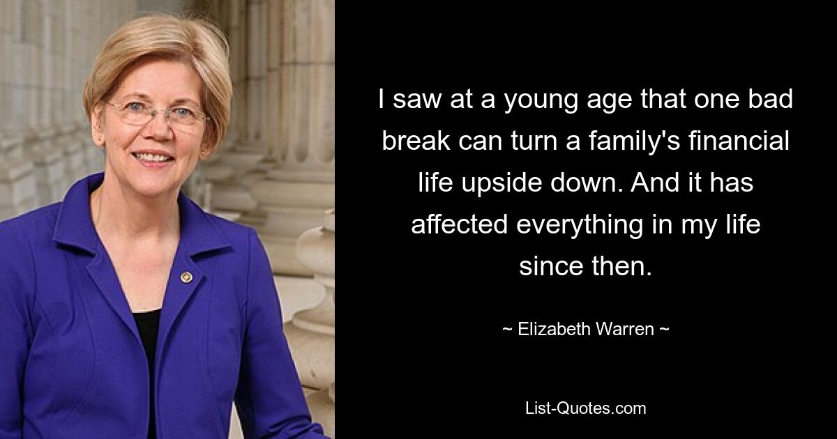 I saw at a young age that one bad break can turn a family's financial life upside down. And it has affected everything in my life since then. — © Elizabeth Warren