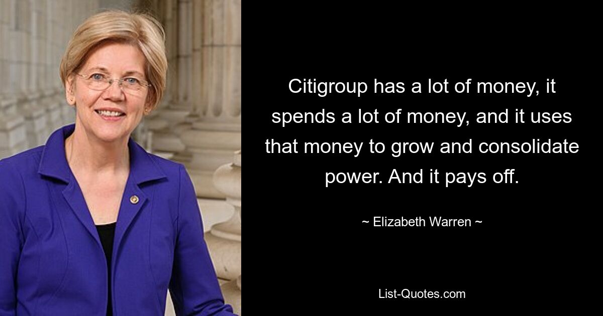 Citigroup has a lot of money, it spends a lot of money, and it uses that money to grow and consolidate power. And it pays off. — © Elizabeth Warren