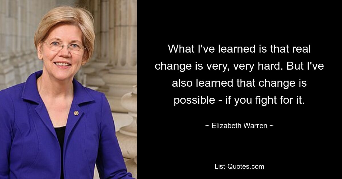 What I've learned is that real change is very, very hard. But I've also learned that change is possible - if you fight for it. — © Elizabeth Warren