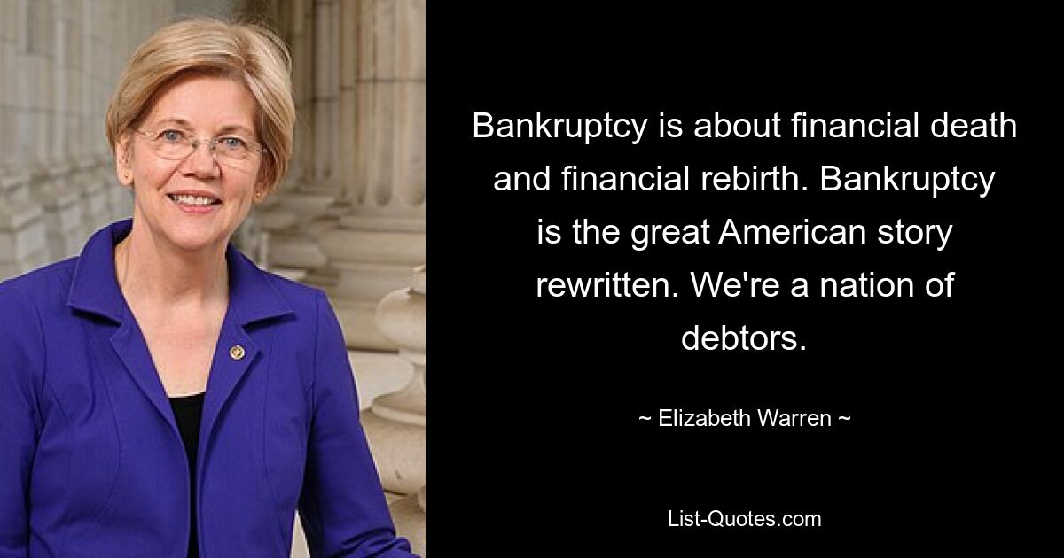 Bankruptcy is about financial death and financial rebirth. Bankruptcy is the great American story rewritten. We're a nation of debtors. — © Elizabeth Warren