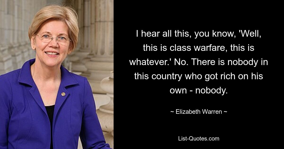 I hear all this, you know, 'Well, this is class warfare, this is whatever.' No. There is nobody in this country who got rich on his own - nobody. — © Elizabeth Warren