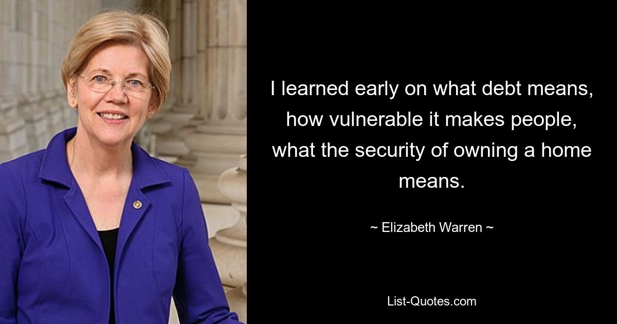 I learned early on what debt means, how vulnerable it makes people, what the security of owning a home means. — © Elizabeth Warren