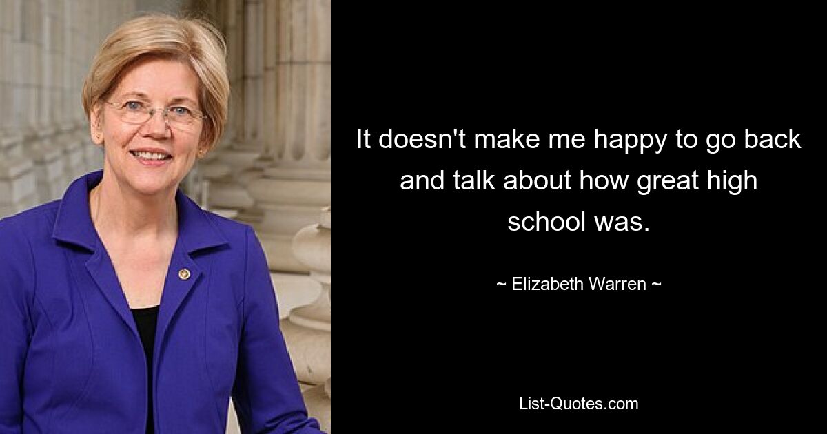 It doesn't make me happy to go back and talk about how great high school was. — © Elizabeth Warren