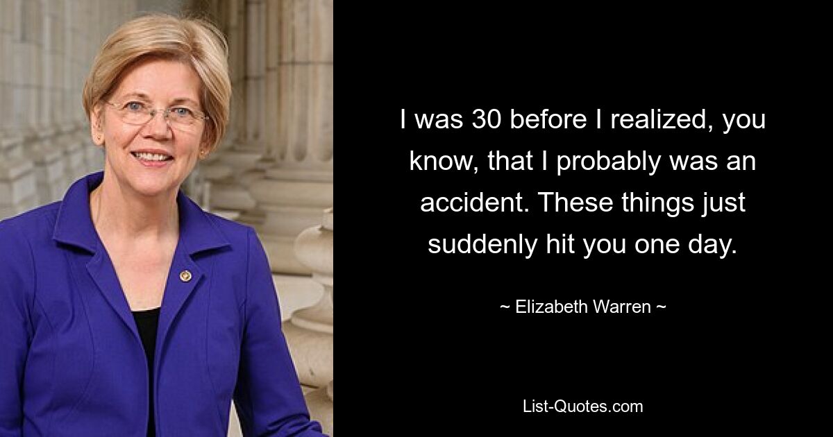 I was 30 before I realized, you know, that I probably was an accident. These things just suddenly hit you one day. — © Elizabeth Warren