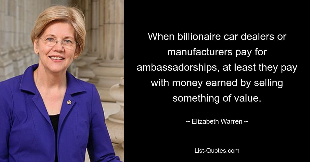 When billionaire car dealers or manufacturers pay for ambassadorships, at least they pay with money earned by selling something of value. — © Elizabeth Warren