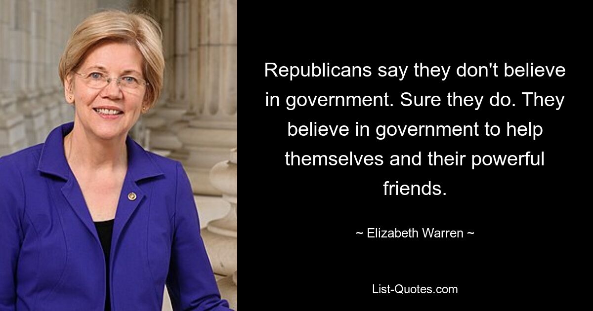 Republicans say they don't believe in government. Sure they do. They believe in government to help themselves and their powerful friends. — © Elizabeth Warren