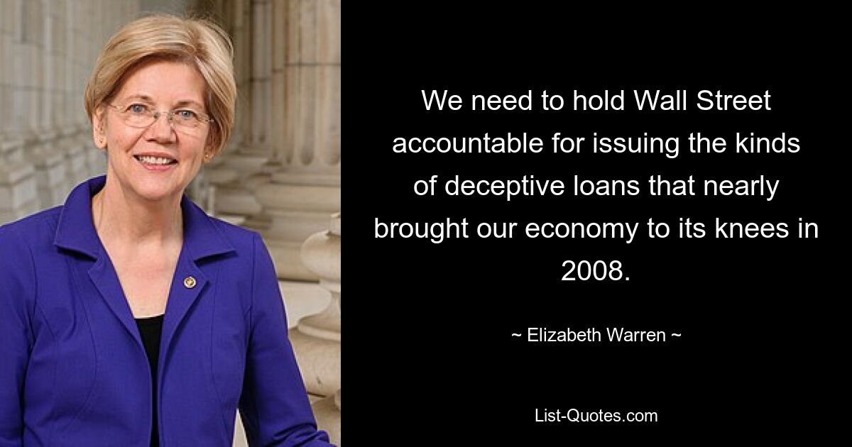 We need to hold Wall Street accountable for issuing the kinds of deceptive loans that nearly brought our economy to its knees in 2008. — © Elizabeth Warren