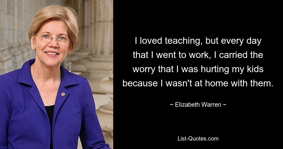 I loved teaching, but every day that I went to work, I carried the worry that I was hurting my kids because I wasn't at home with them. — © Elizabeth Warren