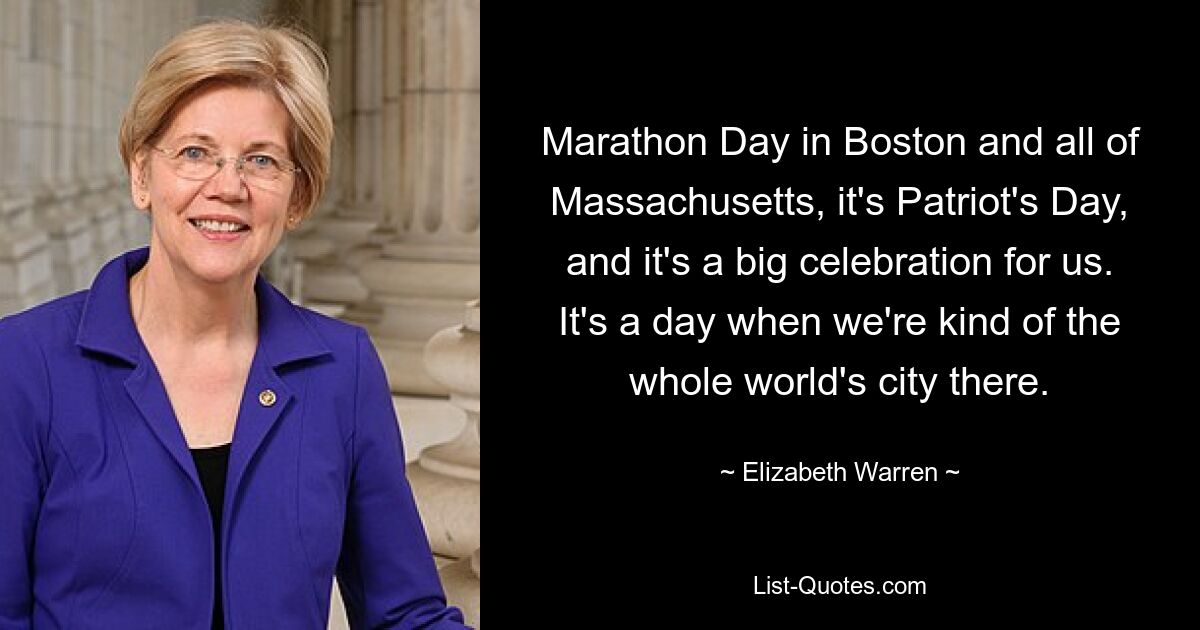 Marathon Day in Boston and all of Massachusetts, it's Patriot's Day, and it's a big celebration for us. It's a day when we're kind of the whole world's city there. — © Elizabeth Warren