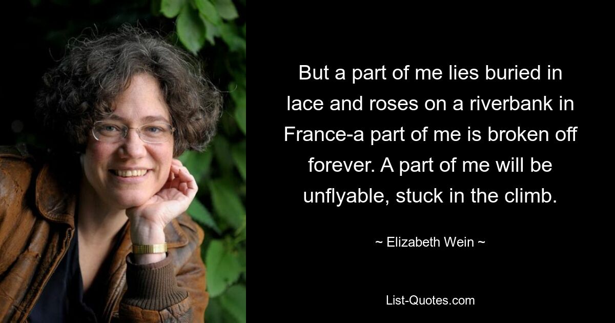 Aber ein Teil von mir liegt begraben in Spitze und Rosen an einem Flussufer in Frankreich – ein Teil von mir ist für immer abgebrochen. Ein Teil von mir wird unfliegbar sein und im Steigflug stecken bleiben. — © Elizabeth Wein