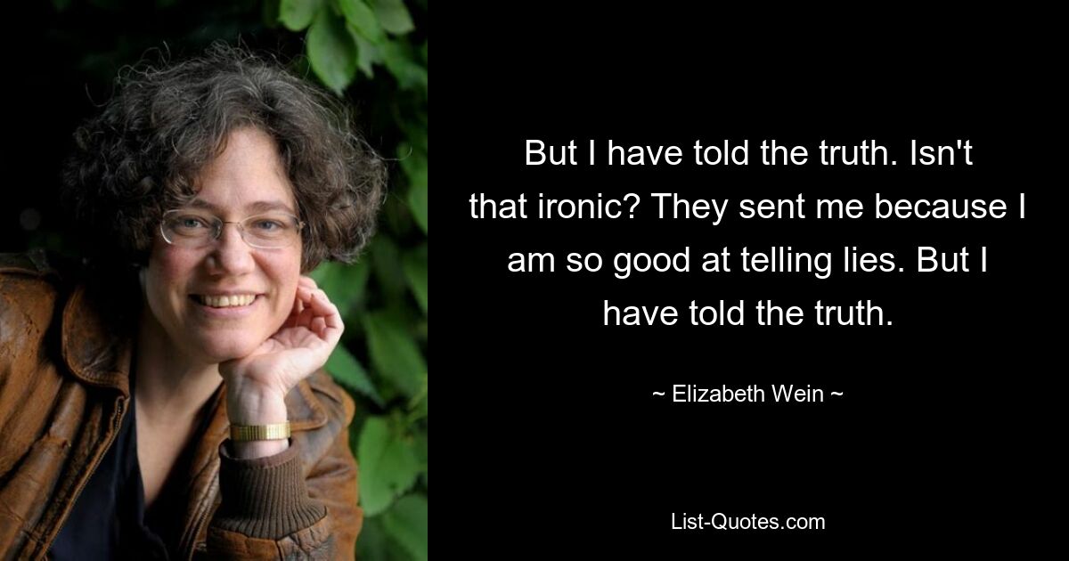 But I have told the truth. Isn't that ironic? They sent me because I am so good at telling lies. But I have told the truth. — © Elizabeth Wein