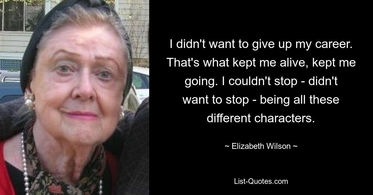 I didn't want to give up my career. That's what kept me alive, kept me going. I couldn't stop - didn't want to stop - being all these different characters. — © Elizabeth Wilson