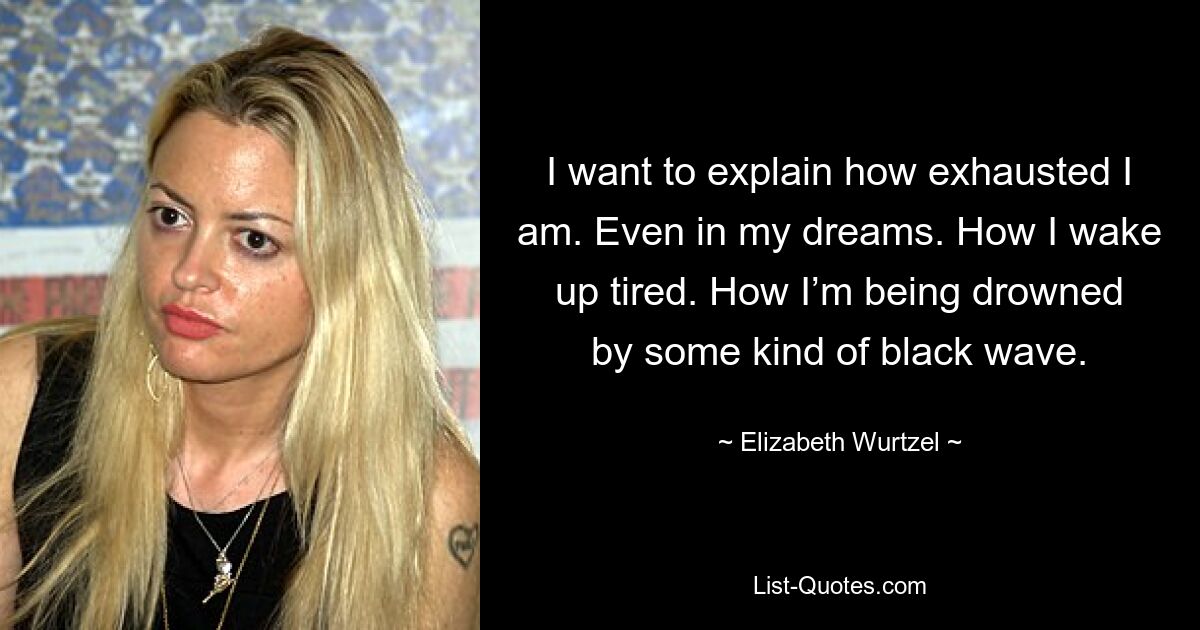 I want to explain how exhausted I am. Even in my dreams. How I wake up tired. How I’m being drowned by some kind of black wave. — © Elizabeth Wurtzel