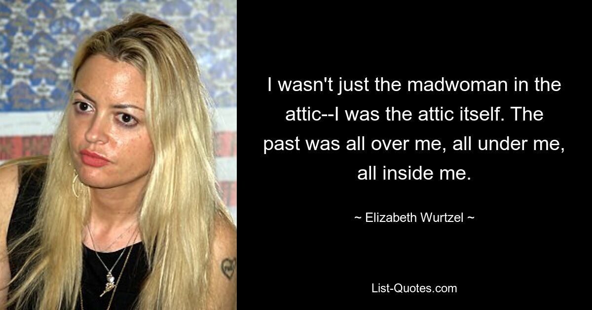 I wasn't just the madwoman in the attic--I was the attic itself. The past was all over me, all under me, all inside me. — © Elizabeth Wurtzel