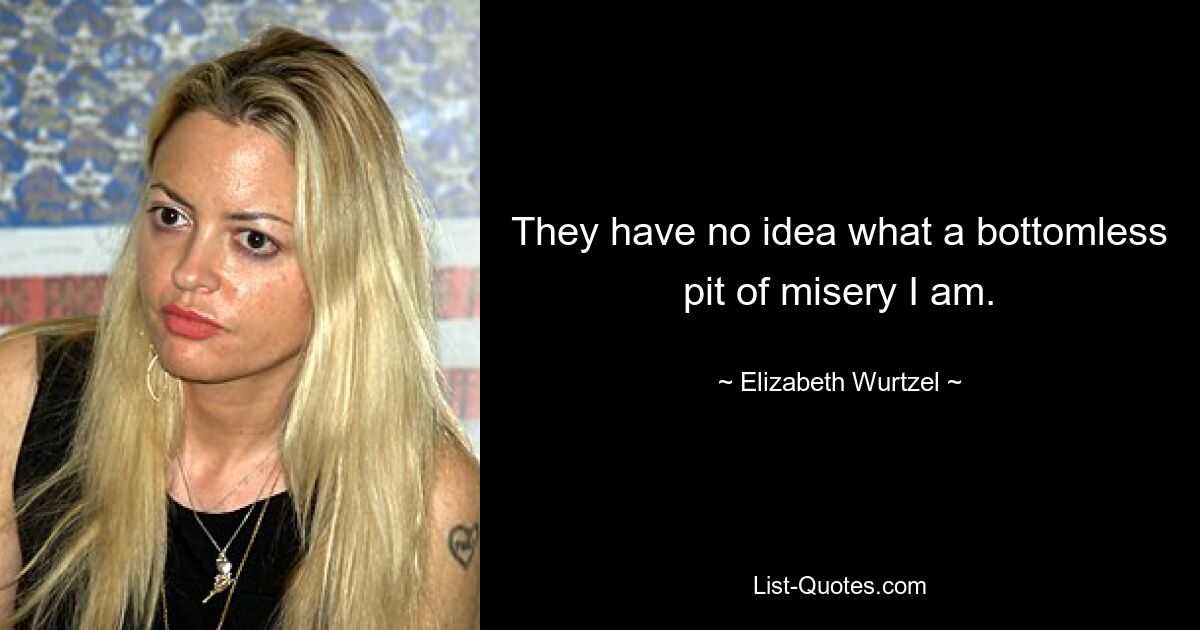 They have no idea what a bottomless pit of misery I am. — © Elizabeth Wurtzel