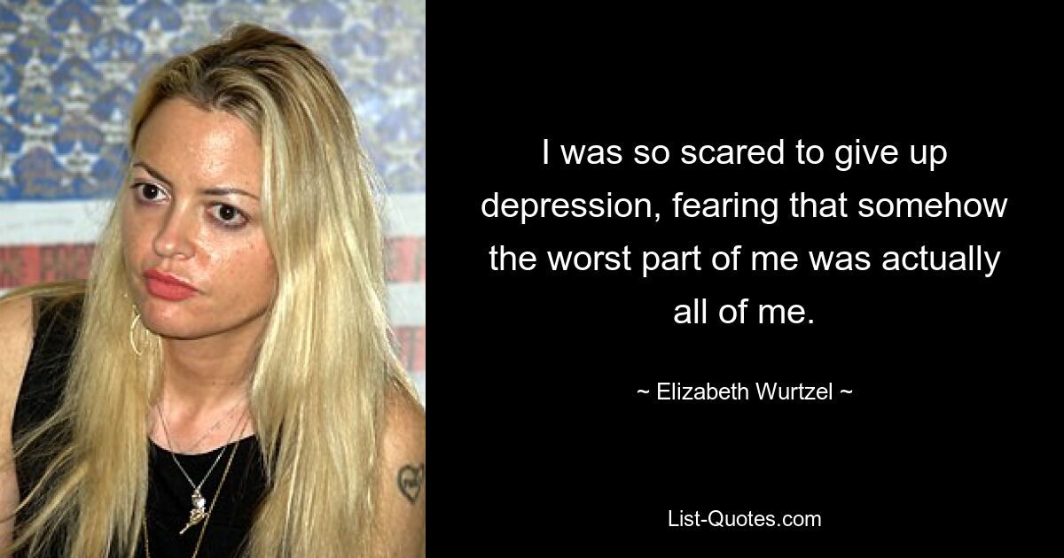 I was so scared to give up depression, fearing that somehow the worst part of me was actually all of me. — © Elizabeth Wurtzel