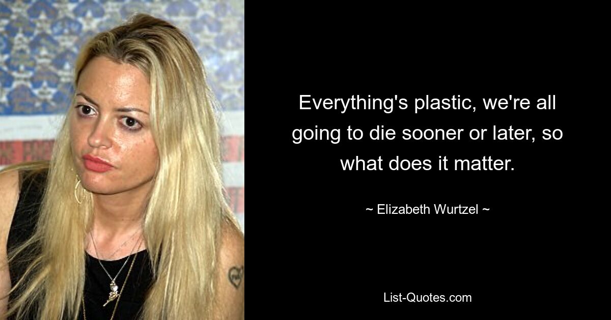 Everything's plastic, we're all going to die sooner or later, so what does it matter. — © Elizabeth Wurtzel