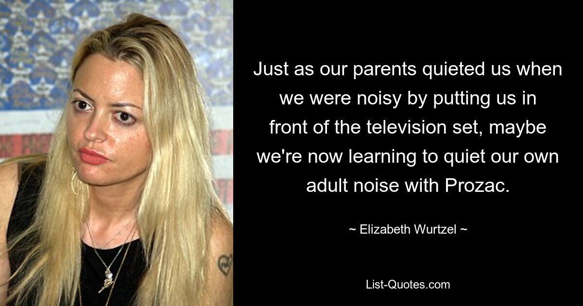 Just as our parents quieted us when we were noisy by putting us in front of the television set, maybe we're now learning to quiet our own adult noise with Prozac. — © Elizabeth Wurtzel