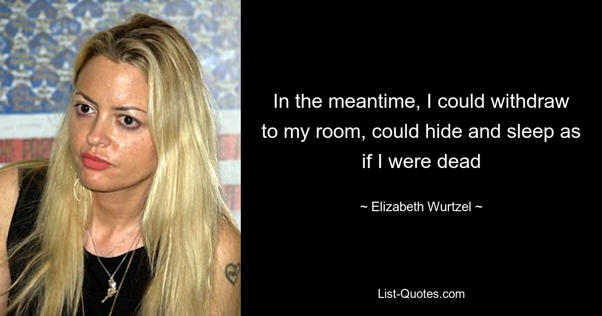 In the meantime, I could withdraw to my room, could hide and sleep as if I were dead — © Elizabeth Wurtzel