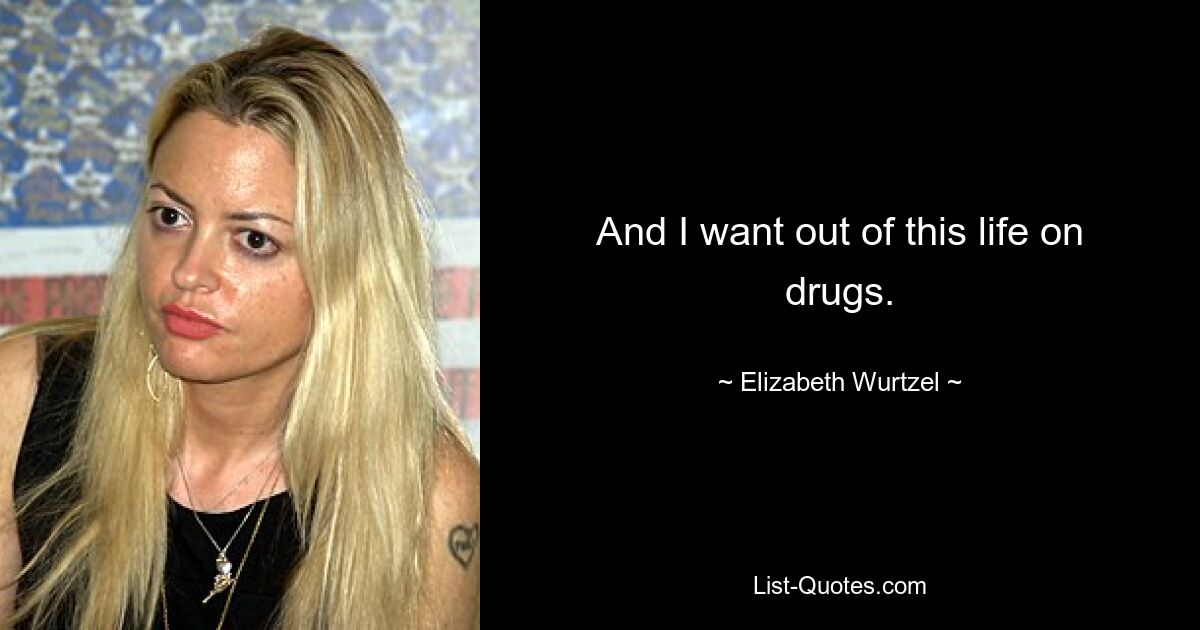 And I want out of this life on drugs. — © Elizabeth Wurtzel