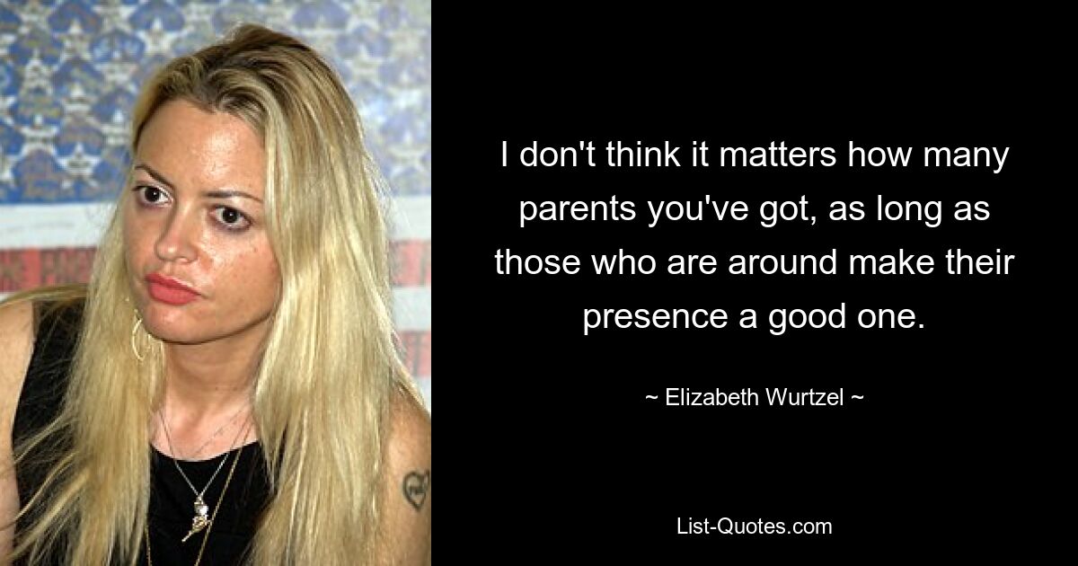 I don't think it matters how many parents you've got, as long as those who are around make their presence a good one. — © Elizabeth Wurtzel