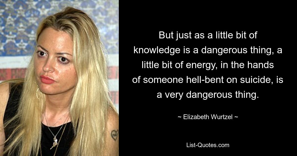 But just as a little bit of knowledge is a dangerous thing, a little bit of energy, in the hands of someone hell-bent on suicide, is a very dangerous thing. — © Elizabeth Wurtzel