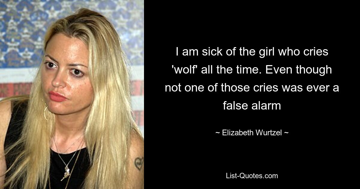 I am sick of the girl who cries 'wolf' all the time. Even though not one of those cries was ever a false alarm — © Elizabeth Wurtzel